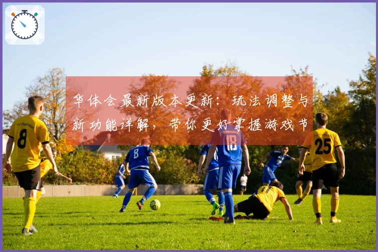 华体会最新版本更新：玩法调整与新功能详解，带你更好掌握游戏节奏
