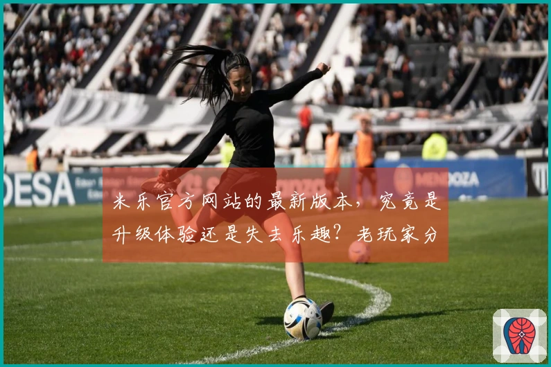 米乐官方网站的最新版本，究竟是升级体验还是失去乐趣？老玩家分享！