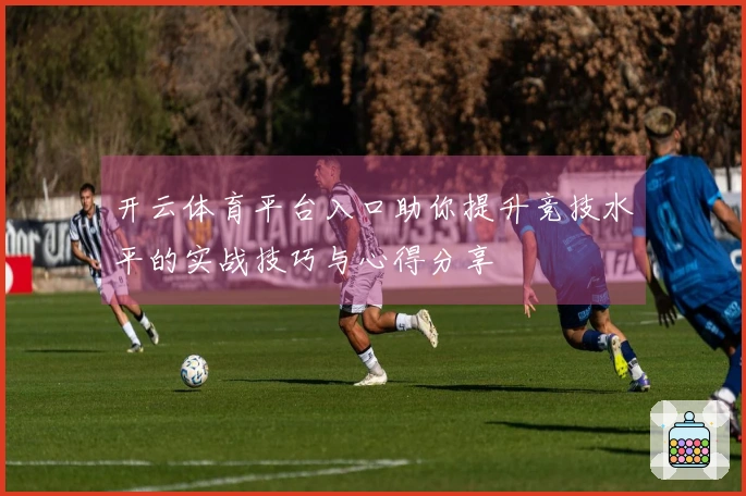 开云体育平台入口助你提升竞技水平的实战技巧与心得分享