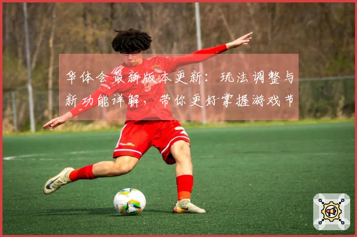 华体会最新版本更新：玩法调整与新功能详解，带你更好掌握游戏节奏