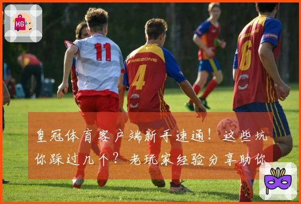 皇冠体育客户端新手速通！这些坑你踩过几个？老玩家经验分享助你少走弯路