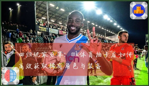 回归玩家分享：mk体育抽卡后如何高效获取稀有角色与装备